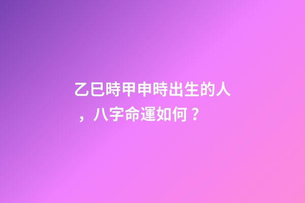 乙巳時甲申時出生的人，八字命運如何？